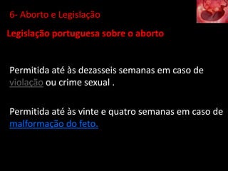 Legislação portuguesa sobre o aborto
Permitida até às dezasseis semanas em caso de
violação ou crime sexual .
Permitida até às vinte e quatro semanas em caso de
malformação do feto.
6- Aborto e Legislação
 