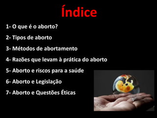 Índice
1- O que é o aborto?
2- Tipos de aborto
3- Métodos de abortamento
4- Razões que levam à prática do aborto
5- Aborto e riscos para a saúde
6- Aborto e Legislação
7- Aborto e Questões Éticas
 