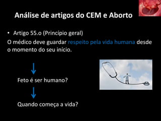 Análise de artigos do CEM e Aborto
• Artigo 55.o (Princípio geral)
O médico deve guardar respeito pela vida humana desde
o momento do seu início.
Feto é ser humano?
Quando começa a vida?
 