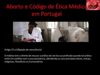 Artigo 37.o (Objeção de consciência)
O médico tem o direito de recusar a prática de ato da sua profissão quando tal prática
entre em conflito com a sua consciência, ofendendo os seus princípios éticos, morais,
religiosos, filosóficos ou humanitários.
Aborto e Código de Ética Médica
em Portugal
 