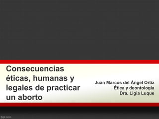 Consecuencias
éticas, humanas y
legales de practicar
un aborto
Juan Marcos del Ángel Ortiz
Ética y deontología
Dra. Ligia Luque
 