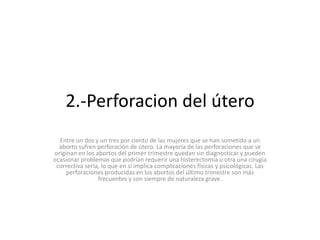 2.-Perforacion del útero
Entre un dos y un tres por ciento de las mujeres que se han sometido a un
aborto sufren perforación de útero. La mayoría de las perforaciones que se
originan en los abortos del primer trimestre quedan sin diagnosticar y pueden
ocasionar problemas que podrían requerir una histerectomía u otra una cirugía
correctiva seria, lo que en sí implica complicaciones físicas y psicológicas. Las
perforaciones producidas en los abortos del último trimestre son más
frecuentes y son siempre de naturaleza grave.
 