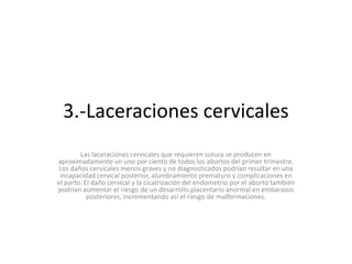 3.-Laceraciones cervicales
Las laceraciones cervicales que requieren sutura se producen en
aproximadamente un uno por ciento de todos los abortos del primer trimestre.
Los daños cervicales menos graves y no diagnosticados podrían resultar en una
incapacidad cervical posterior, alumbramiento prematuro y complicaciones en
el parto. El daño cervical y la cicatrización del endometrio por el aborto también
podrían aumentar el riesgo de un desarrollo placentario anormal en embarazos
posteriores, incrementando así el riesgo de malformaciones.
 