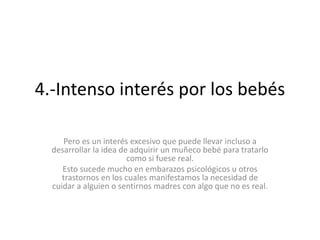 4.-Intenso interés por los bebés
Pero es un interés excesivo que puede llevar incluso a
desarrollar la idea de adquirir un muñeco bebé para tratarlo
como si fuese real.
Esto sucede mucho en embarazos psicológicos u otros
trastornos en los cuales manifestamos la necesidad de
cuidar a alguien o sentirnos madres con algo que no es real.
 