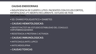  CAUSAS ENDOCRINAS
• INSUFICIENCIA DE CUERPO LUTEO: PACIENTES CON CICLOS CORTOS,
INFERTILIDAD 2ªY ABORTO RECURRENTE. ESTUDIO DE FASE
ENDOMETRIAL.
• SD. OVARIO POLIQUISTICO • DIABETES
– CAUSAS HEMATOLOGICAS:
• DEFICIT FACTOT XIII: ESTUDIO ESTABILIDAD DEL COAGULO.
•HIPOFIBRINOGENEMIA
• RESISTENCIA A PROTEINA C ACTIVADA
– CAUSAS INMUNOLOGICAS:
• ANTICOAGULANTE LUPICO
• ANTICARDIOLIPINA
– CAUSASTOXICAS
 