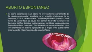 ABORTO ESPONTANEO
 El aborto espontáneo es un aborto no provocado intencionalmente. Es
la muerte no deseada y expulsión de un embrión o feto antes de las
semanas 20 o 24 del embarazo. Cuando la pérdida es posterior, ya se
habla de Muerte fetal. La causa más común de aborto espontáneo es
la muerte del feto debida a malformaciones genéticas o congénitas que
hacen inviable su desarrollo. También está frecuentemente relacionado
con anomalías del aparato reproductor de la mujer, como cuello uterino
incompetente. https://es.wikipedia.org/wiki/Aborto
 
