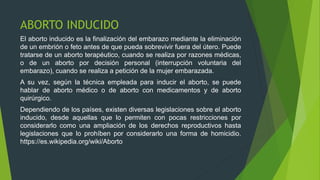 ABORTO INDUCIDO
El aborto inducido es la finalización del embarazo mediante la eliminación
de un embrión o feto antes de que pueda sobrevivir fuera del útero. Puede
tratarse de un aborto terapéutico, cuando se realiza por razones médicas,
o de un aborto por decisión personal (interrupción voluntaria del
embarazo), cuando se realiza a petición de la mujer embarazada.
A su vez, según la técnica empleada para inducir el aborto, se puede
hablar de aborto médico o de aborto con medicamentos​ y de aborto
quirúrgico.
Dependiendo de los países, existen diversas legislaciones sobre el aborto
inducido, desde aquellas que lo permiten con pocas restricciones por
considerarlo como una ampliación de los derechos reproductivos hasta
legislaciones que lo prohíben por considerarlo una forma de homicidio.
https://es.wikipedia.org/wiki/Aborto
 