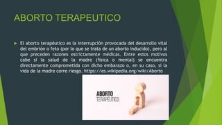 ABORTO TERAPEUTICO
 El aborto terapéutico es la interrupción provocada del desarrollo vital
del embrión o feto (por lo que se trata de un aborto inducido), pero al
que preceden razones estrictamente médicas. Entre estos motivos
cabe si la salud de la madre (física o mental) se encuentra
directamente comprometida con dicho embarazo o, en su caso, si la
vida de la madre corre riesgo. https://es.wikipedia.org/wiki/Aborto
 