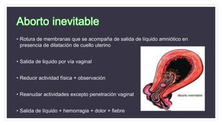 Aborto inevitable
• Rotura de membranas que se acompaña de salida de líquido amniótico en
presencia de dilatación de cuello uterino
• Salida de liquido por vía vaginal
• Reducir actividad física + observación
• Reanudar actividades excepto penetración vaginal
• Salida de líquido + hemorragia + dolor + fiebre
 