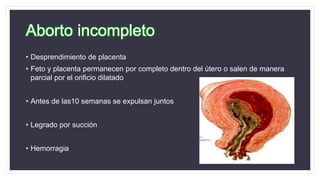 Aborto incompleto
• Desprendimiento de placenta
• Feto y placenta permanecen por completo dentro del útero o salen de manera
parcial por el orificio dilatado
• Antes de las10 semanas se expulsan juntos
• Legrado por succión
• Hemorragia
 