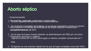 Aborto séptico
• Endomiometritis
• Parametritis, peritonitis, sepicemia o endocarditis
• Administración inmediata de antibióticos de amplio espectro intravenoso +
evacuación uterina
• Tratamiento quirúrgico o médico
1. El éxito depende del tipo de huevo muerto retenido
2. En el aborto incompleto espontáneo, la conducta expectante culmina en aborto
completo en cerca del 50%
3. En el caso de huevo muerto retenido, la administración de PGE por vía oral o
vaginal es eficaz en un 85% para lograr un aborto completo consumado en 7
días
4. El legrado es una solución rápida con la que se logra completar cerca del 100%
 