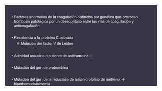 • Factores anormales de la coagulación definidos por genética que provocan
trombosis patológica por un desequilibrio entre las vías de coagulación y
anticoagulación
• Resistencia a la proteína C activada
 Mutación del factor V de Leiden
• Actividad reducida o ausente de antitrombina III
• Mutación del gen de protrombina
• Mutación del gen de la reductasa de tetrahidrofolato de metileno 
hiperhomocisteinemia
 