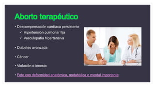 Aborto terapéutico
• Descompensación cardíaca persistente
 Hipertensión pulmonar fija
 Vasculopatía hipertensiva
• Diabetes avanzada
• Cáncer
• Violación o incesto
• Feto con deformidad anatómica, metabólica o mental importante
 