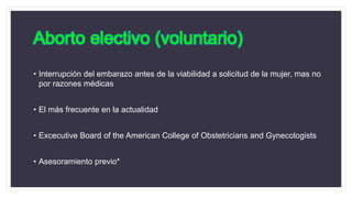 Aborto electivo (voluntario)
• Interrupción del embarazo antes de la viabilidad a solicitud de la mujer, mas no
por razones médicas
• El más frecuente en la actualidad
• Excecutive Board of the American College of Obstetricians and Gynecologists
• Asesoramiento previo*
 