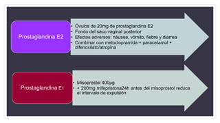 • Óvulos de 20mg de prostaglandina E2
• Fondo del saco vaginal posterior
• Efectos adversos: náusea, vómito, fiebre y diarrea
• Combinar con metoclopramida + paracetamol +
difenoxilato/atropina
Prostaglandina E2
• Misoprostol 400µg
• + 200mg mifepristona24h antes del misoprostol reduce
el intervalo de expulsión
Prostaglandina E1
 