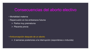 Consecuencias del aborto electivo
• Mortalidad materna
• Repercusión en los embarazos futuros
 Partos muy prematuros
 Placenta previa
• Anticoncepción después de un aborto
 2 semanas posteriores a la interrupción (espontánea o inducida)
 