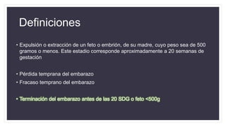 Definiciones
• Expulsión o extracción de un feto o embrión, de su madre, cuyo peso sea de 500
gramos o menos. Este estadio corresponde aproximadamente a 20 semanas de
gestación
• Pérdida temprana del embarazo
• Fracaso temprano del embarazo
• Terminación del embarazo antes de las 20 SDG o feto <500g
 
