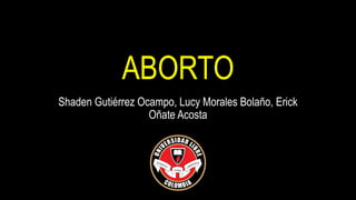 ABORTO
Shaden Gutiérrez Ocampo, Lucy Morales Bolaño, Erick
Oñate Acosta
 