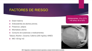 FACTORES DE RIESGO
 Edad materna
 Antecedentes de abortos previos.
 Presencia pólipos
 Miomatosis uterina
 Consumo de sustancias o medicamentos:
Tabaco; Alcohol ; Cocaína; Cafeína (200 mg/día); AINES
 IMC >25 kg/ m2
Adolescentes; 10 a 12 %
>40 años; 40 a 52%
GPC: Diagnostico y tratamiento del aborto espontaneo y manejo inicial del aborto recurrente.
 