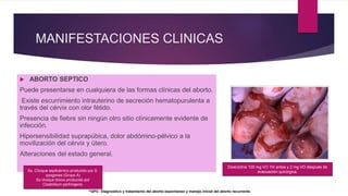 MANIFESTACIONES CLINICAS
 ABORTO SEPTICO
Puede presentarse en cualquiera de las formas clínicas del aborto.
Existe escurrimiento intrauterino de secreción hematopurulenta a
través del cérvix con olor fétido.
Presencia de fiebre sin ningún otro sitio clínicamente evidente de
infección.
Hipersensibilidad suprapúbica, dolor abdómino-pélvico a la
movilización del cérvix y útero.
Alteraciones del estado general.
^GPC: Diagnostico y tratamiento del aborto espontaneo y manejo inicial del aborto recurrente.
Sx. Choque septicémico producido por S.
pyogenes (Grupo A)
Sx choque tóxico producido por
Clostridium perfringens.
Doxiciclina 100 mg VO 1hr antes y 2 mg VO después de
evacuación quirúrgica.
 