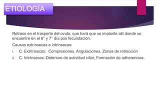 Retraso en el trasporte del ovulo, que hará que se implante allí donde se
encuentre en el 6° y 7° día pos fecundación.
Causas extrínsecas e intrínsecas:
I. C. Extrínsecas: Compresiones, Angulaciones, Zonas de retracción
II. C. Intrínsecas: Deterioro de actividad ciliar, Formación de adherencias.
ETIOLOGÍA
 