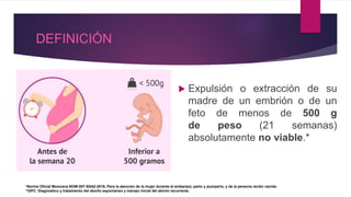 DEFINICIÓN
 Expulsión o extracción de su
madre de un embrión o de un
feto de menos de 500 g
de peso (21 semanas)
absolutamente no viable.*
*Norma Oficial Mexicana NOM-007-SSA2-2016, Para la atención de la mujer durante el embarazo, parto y puerperio, y de la persona recién nacida.
^GPC: Diagnostico y tratamiento del aborto espontaneo y manejo inicial del aborto recurrente.
 