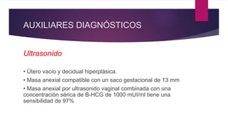 AUXILIARES DIAGNÓSTICOS
Ultrasonido
• Útero vacío y decidual hiperplásica.
• Masa anexial compatible con un saco gestacional de 13 mm
• Masa anexial por ultrasonido vaginal combinada con una
concentración sérica de B-HCG de 1000 mUI/ml tiene una
sensibilidad de 97%
 