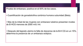 Prueba de embarazo; positiva en el 50% de los casos.
• Cuantificación de gonadotrofina coriónica humana subunidad (Beta).
• Mas de la mitad de las mujeres con embarazo tubárico presentan niveles
de B HCG menores de 2000 mIU /ml.
• Después del legrado uterino la falta de descenso de la B-H CG en un 15%.
determina la presencia de un embarazo ectópico.
 