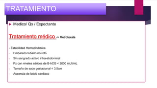  Medico/ Qx / Expectante
Tratamiento médico -> Metrotexate
- Estabilidad Hemodinámica
- Embarazo tubario no roto
- Sin sangrado activo intra-abdominal
- Px con niveles séricos de B-hCG < 2000 mUI/mL
- Tamaño de saco gestacional < 3.5cm
- Ausencia de latido cardiaco
TRATAMIENTO
 
