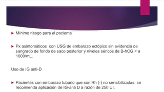  Mínimo riesgo para el paciente
 Px asintomáticos con USG de embarazo ectópico sin evidencia de
sangrado de fondo de saco posterior y niveles séricos de B-hCG < a
1000/mL.
Uso de IG anti-D
 Pacientes con embarazo tubario que son Rh (-) no sensibilizadas, se
recomienda aplicación de IG-anti D a razón de 250 UI.
 