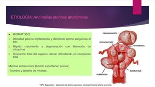  MIOMATOSIS
1. Dificultad para la implantación y deficiente aporte sanguíneo al
feto
2. Rápido crecimiento y degeneración con liberación de
citoquinas
3. Ocupación total del espacio uterino dificultando el crecimiento
fetal
Miomas submucosos (Aborto espontaneo precoz)
* Numero y tamaño de miomas.
ETIOLOGÍA: Anomalías uterinas anatómicas
^GPC: Diagnostico y tratamiento del aborto espontaneo y manejo inicial del aborto recurrente.
 