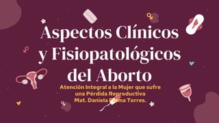 Aspectos Clínicos
y Fisiopatológicos
del Aborto
Atención Integral a la Mujer que sufre
una Pérdida Reproductiva
Mat. Daniela Palma Torres.
 