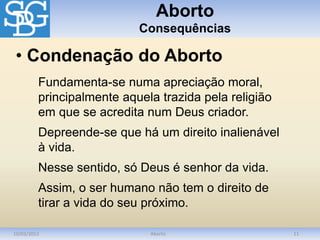 Aborto
Consequências
10/03/2012 Aborto 11
Fundamenta-se numa apreciação moral,
principalmente aquela trazida pela religião
em que se acredita num Deus criador.
Depreende-se que há um direito inalienável
à vida.
Nesse sentido, só Deus é senhor da vida.
Assim, o ser humano não tem o direito de
tirar a vida do seu próximo.
• Condenação do Aborto
 