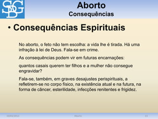 Aborto
Consequências
10/03/2012 Aborto 13
No aborto, o feto não tem escolha: a vida lhe é tirada. Há uma
infração à lei de Deus. Fala-se em crime.
As consequências podem vir em futuras encarnações:
quantos casais querem ter filhos e a mulher não consegue
engravidar?
Fala-se, também, em graves desajustes perispirituais, a
refletirem-se no corpo físico, na existência atual e na futura, na
forma de câncer, esterilidade, infecções renitentes e frigidez.
• Consequências Espirituais
 