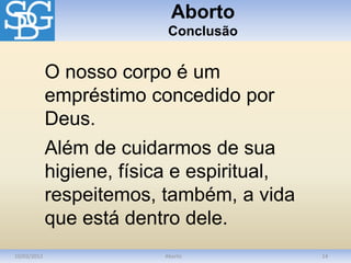 Aborto
Conclusão
10/03/2012 Aborto 14
O nosso corpo é um
empréstimo concedido por
Deus.
Além de cuidarmos de sua
higiene, física e espiritual,
respeitemos, também, a vida
que está dentro dele.
 