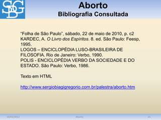 Aborto
Bibliografia Consultada
10/03/2012 Aborto 15
“Folha de São Paulo”, sábado, 22 de maio de 2010, p. c2
KARDEC, A. O Livro dos Espíritos. 8. ed. São Paulo: Feesp,
1995.
LOGOS – ENCICLOPÉDIA LUSO-BRASILEIRA DE
FILOSOFIA. Rio de Janeiro: Verbo, 1990.
POLIS - ENCICLOPÉDIA VERBO DA SOCIEDADE E DO
ESTADO. São Paulo: Verbo, 1986.
Texto em HTML
http://www.sergiobiagigregorio.com.br/palestra/aborto.htm
 