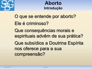 Aborto
Introdução
10/03/2012 Aborto 2
O que se entende por aborto?
Ele é criminoso?
Que consequências morais e
espirituais advêm de sua prática?
Que subsídios a Doutrina Espírita
nos oferece para a sua
compreensão?
 