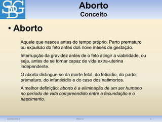Aborto
Conceito
10/03/2012 Aborto 3
Aquele que nasceu antes do tempo próprio. Parto prematuro
ou expulsão do feto antes dos nove meses de gestação.
Interrupção da gravidez antes de o feto atingir a viabilidade, ou
seja, antes de se tornar capaz de vida extra-uterina
independente.
O aborto distingue-se da morte fetal, do feticídio, do parto
prematuro, do infanticídio e do caso dos natimortos.
A melhor definição: aborto é a eliminação de um ser humano
no período de vida compreendido entre a fecundação e o
nascimento.
• Aborto
 