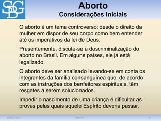 Aborto
Considerações Iniciais
10/03/2012 Aborto 4
O aborto é um tema controverso: desde o direito da
mulher em dispor de seu corpo como bem entender
até os imperativos da lei de Deus.
Presentemente, discute-se a descriminalização do
aborto no Brasil. Em alguns países, ele já está
legalizado.
O aborto deve ser analisado levando-se em conta os
integrantes da família consanguínea que, de acordo
com as instruções dos benfeitores espirituais, têm
resgates a serem solucionados.
Impedir o nascimento de uma criança é dificultar as
provas pelas quais aquele Espírito deveria passar.
 