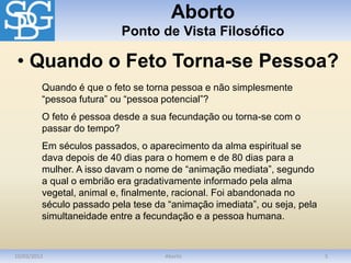 Aborto
Ponto de Vista Filosófico
10/03/2012 Aborto 5
Quando é que o feto se torna pessoa e não simplesmente
“pessoa futura” ou “pessoa potencial”?
O feto é pessoa desde a sua fecundação ou torna-se com o
passar do tempo?
Em séculos passados, o aparecimento da alma espiritual se
dava depois de 40 dias para o homem e de 80 dias para a
mulher. A isso davam o nome de “animação mediata”, segundo
a qual o embrião era gradativamente informado pela alma
vegetal, animal e, finalmente, racional. Foi abandonada no
século passado pela tese da “animação imediata”, ou seja, pela
simultaneidade entre a fecundação e a pessoa humana.
• Quando o Feto Torna-se Pessoa?
 