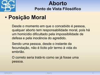 Aborto
Ponto de Vista Filosófico
10/03/2012 Aborto 6
Desde o momento em que o concebido é pessoa,
qualquer aborto tem responsabilidade moral, pois há
um homicídio dificultado pela impossibilidade de
defesa e pela inocência do agredido.
Sendo uma pessoa, desde o instante da
fecundação, não é lícito pôr termo à vida do
embrião.
O correto seria tratá-lo como se já fosse uma
pessoa.
• Posição Moral
 