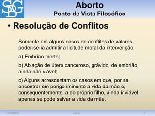 Aborto
Ponto de Vista Filosófico
10/03/2012 Aborto 7
Somente em alguns casos de conflitos de valores,
poder-se-ia admitir a licitude moral da intervenção:
a) Embrião morto;
b) Ablação de útero canceroso, grávido, de embrião
ainda não viável;
c) Alguns acrescentam os casos em que, por se
encontrar em perigo iminente a vida da mãe e,
consequentemente, a do próprio filho, ainda inviável,
apenas se pode salvar a vida da mãe.
• Resolução de Conflitos
 