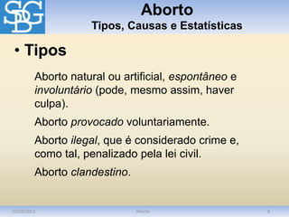 Aborto
Tipos, Causas e Estatísticas
10/03/2012 Aborto 8
Aborto natural ou artificial, espontâneo e
involuntário (pode, mesmo assim, haver
culpa).
Aborto provocado voluntariamente.
Aborto ilegal, que é considerado crime e,
como tal, penalizado pela lei civil.
Aborto clandestino.
• Tipos
 