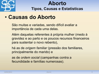 Aborto
Tipos, Causas e Estatísticas
10/03/2012 Aborto 9
São muitas e variadas, sendo difícil avaliar a
importância de cada uma delas.
Além daquelas referentes à própria mulher (medo à
gravidez e ao parto e os poucos recursos financeiros
para sustentar o novo rebento),
há as de origem familiar (pressão dos familiares,
principalmente do marido) e
as de ordem social (campanhas contra a
fecundidade e famílias numerosas).
• Causas do Aborto
 