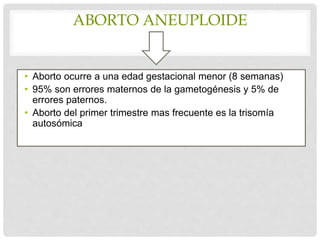 ABORTO ANEUPLOIDE
• Aborto ocurre a una edad gestacional menor (8 semanas)
• 95% son errores maternos de la gametogénesis y 5% de
errores paternos.
• Aborto del primer trimestre mas frecuente es la trisomía
autosómica
 