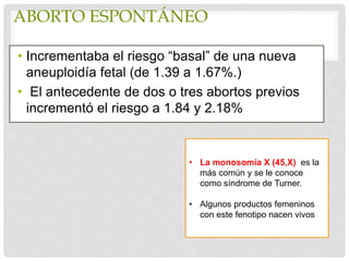 ABORTO ESPONTÁNEO
• Incrementaba el riesgo “basal” de una nueva
aneuploidía fetal (de 1.39 a 1.67%.)
• El antecedente de dos o tres abortos previos
incrementó el riesgo a 1.84 y 2.18%
• La monosomía X (45,X) es la
más común y se le conoce
como síndrome de Turner.
• Algunos productos femeninos
con este fenotipo nacen vivos
 