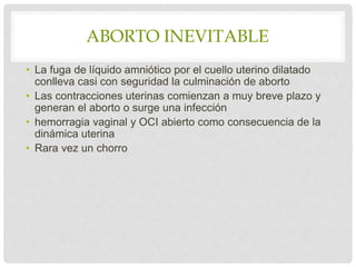 ABORTO INEVITABLE
• La fuga de líquido amniótico por el cuello uterino dilatado
conlleva casi con seguridad la culminación de aborto
• Las contracciones uterinas comienzan a muy breve plazo y
generan el aborto o surge una infección
• hemorragia vaginal y OCI abierto como consecuencia de la
dinámica uterina
• Rara vez un chorro
 