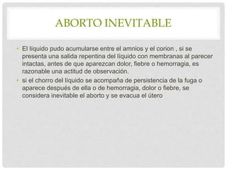 ABORTO INEVITABLE
• El líquido pudo acumularse entre el amnios y el corion , si se
presenta una salida repentina del líquido con membranas al parecer
intactas, antes de que aparezcan dolor, fiebre o hemorragia, es
razonable una actitud de observación.
• si el chorro del líquido se acompaña de persistencia de la fuga o
aparece después de ella o de hemorragia, dolor o fiebre, se
considera inevitable el aborto y se evacua el útero
 