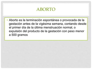 ABORTO
• Aborto es la terminación espontánea o provocada de la
gestación antes de la vigésima semana, contando desde
el primer día de la última menstruación normal, o
expulsión del producto de la gestación con peso menor
a 500 gramos
 