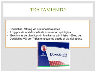 TRATAMIENTO
• Doxiciclina 100mg vía oral una hora antes
• 2 mg por vía oral después de evacuación quirúrgica
• En clínicas de planificación familiar se administra 100mg de
Doxiciclina VO por 7 días empezando desde el día del aborto
 